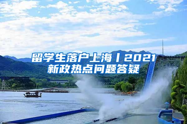 留學生落戶上海丨2021新政熱點問題答疑