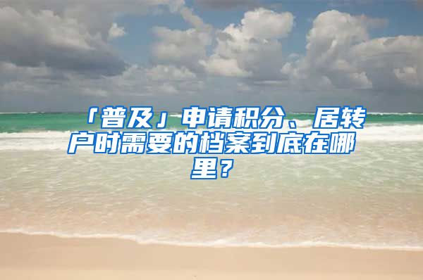 「普及」申請積分、居轉(zhuǎn)戶時需要的檔案到底在哪里？