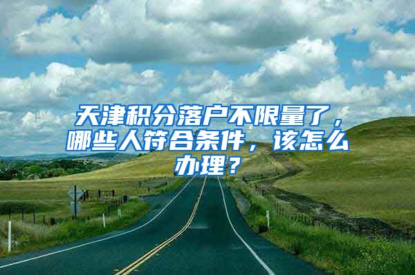 天津積分落戶不限量了，哪些人符合條件，該怎么辦理？