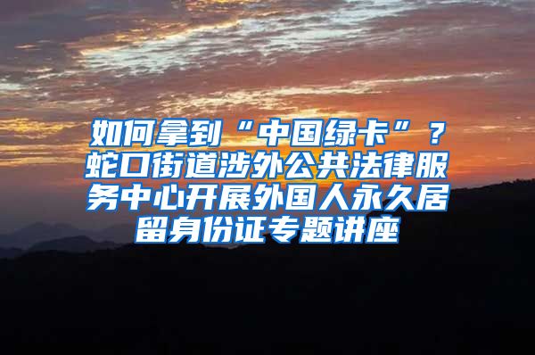 如何拿到“中國綠卡”？蛇口街道涉外公共法律服務(wù)中心開展外國人永久居留身份證專題講座