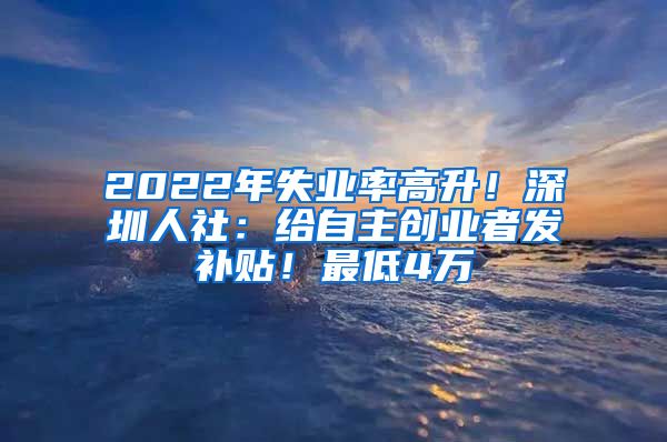 2022年失業(yè)率高升！深圳人社：給自主創(chuàng)業(yè)者發(fā)補(bǔ)貼！最低4萬(wàn)