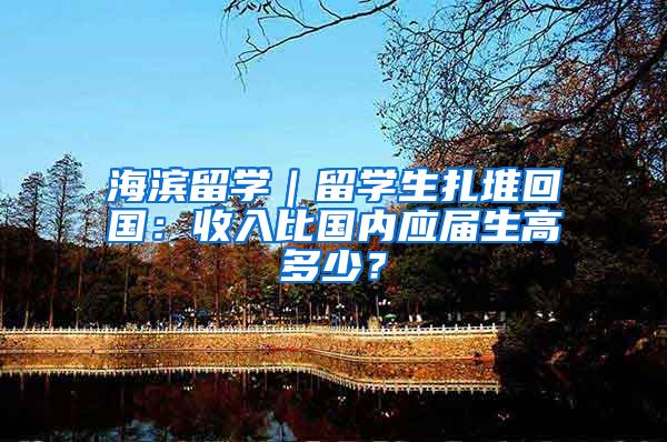 海濱留學｜留學生扎堆回國：收入比國內(nèi)應屆生高多少？