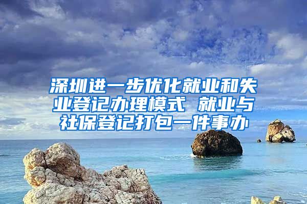 深圳進(jìn)一步優(yōu)化就業(yè)和失業(yè)登記辦理模式 就業(yè)與社保登記打包一件事辦