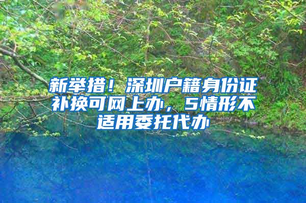 新舉措！深圳戶籍身份證補(bǔ)換可網(wǎng)上辦，5情形不適用委托代辦