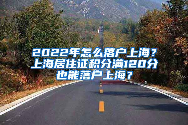 2022年怎么落戶上海？上海居住證積分滿120分也能落戶上海？