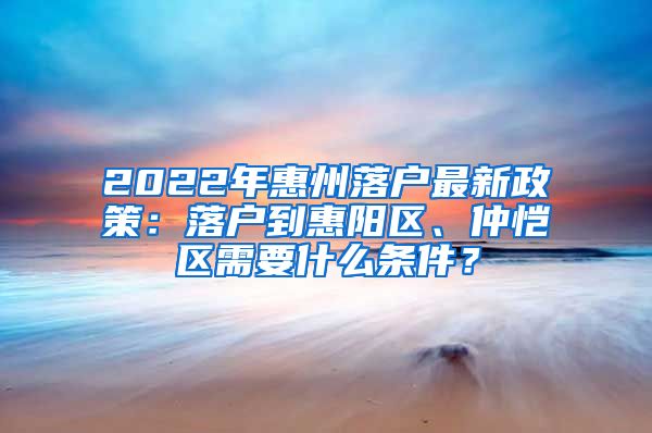 2022年惠州落戶最新政策：落戶到惠陽(yáng)區(qū)、仲愷區(qū)需要什么條件？