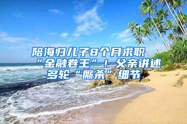 陪海歸兒子8個月求職“金融卷王”！父親講述多輪“廝殺”細節(jié)