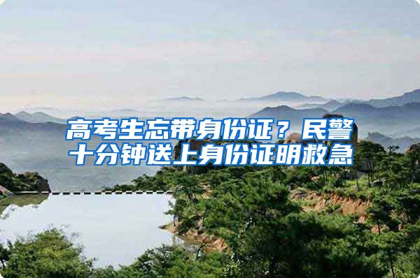 高考生忘帶身份證？民警十分鐘送上身份證明救急