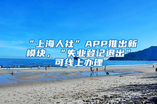 “上海人社”APP推出新模塊，“失業(yè)登記退出”可線上辦理