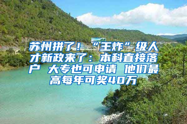 蘇州拼了！“王炸”級(jí)人才新政來(lái)了：本科直接落戶 大專也可申請(qǐng) 他們最高每年可獎(jiǎng)40萬(wàn)