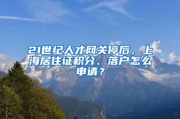 21世紀人才網(wǎng)關(guān)停后，上海居住證積分、落戶怎么申請？