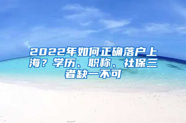 2022年如何正確落戶上海？學(xué)歷、職稱、社保三者缺一不可