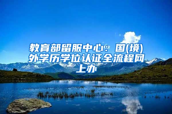 教育部留服中心：國(境)外學(xué)歷學(xué)位認(rèn)證全流程網(wǎng)上辦