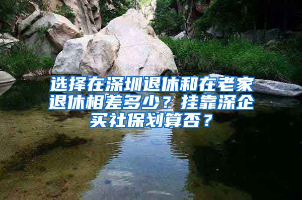 選擇在深圳退休和在老家退休相差多少？掛靠深企買社保劃算否？