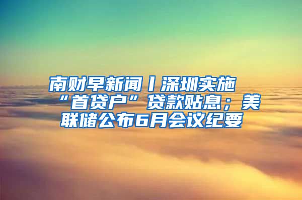 南財(cái)早新聞丨深圳實(shí)施“首貸戶”貸款貼息；美聯(lián)儲(chǔ)公布6月會(huì)議紀(jì)要