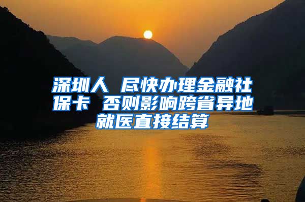 深圳人 盡快辦理金融社保卡 否則影響跨省異地就醫(yī)直接結(jié)算