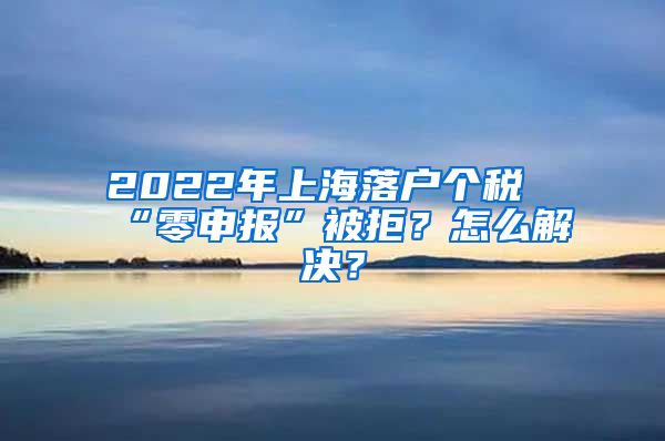 2022年上海落戶個稅“零申報”被拒？怎么解決？