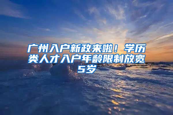 廣州入戶新政來啦！學(xué)歷類人才入戶年齡限制放寬5歲