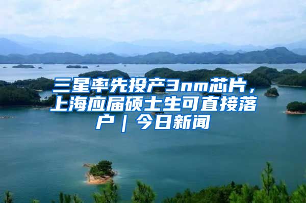 三星率先投產(chǎn)3nm芯片，上海應(yīng)屆碩士生可直接落戶｜今日新聞