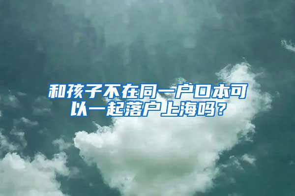 和孩子不在同一戶口本可以一起落戶上海嗎？