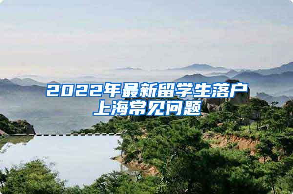 2022年最新留學(xué)生落戶上海常見問題