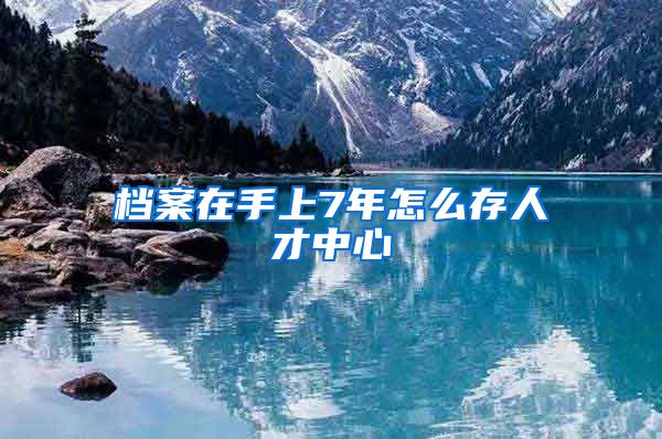 檔案在手上7年怎么存人才中心