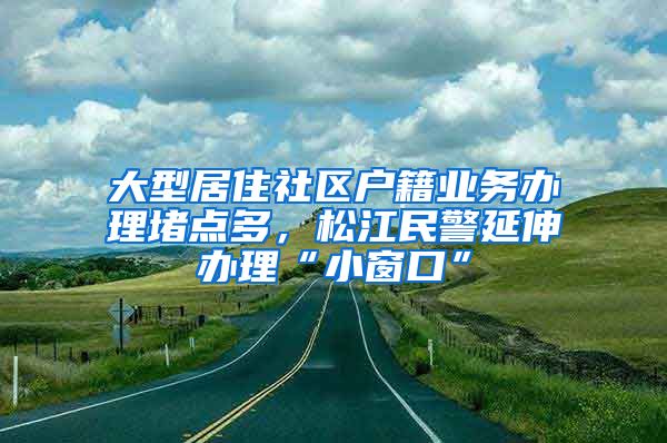 大型居住社區(qū)戶籍業(yè)務(wù)辦理堵點多，松江民警延伸辦理“小窗口”