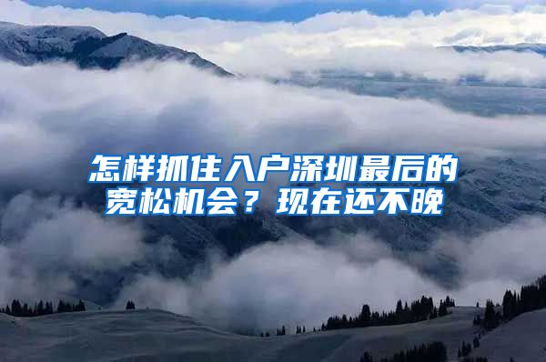 怎樣抓住入戶深圳最后的寬松機(jī)會(huì)？現(xiàn)在還不晚