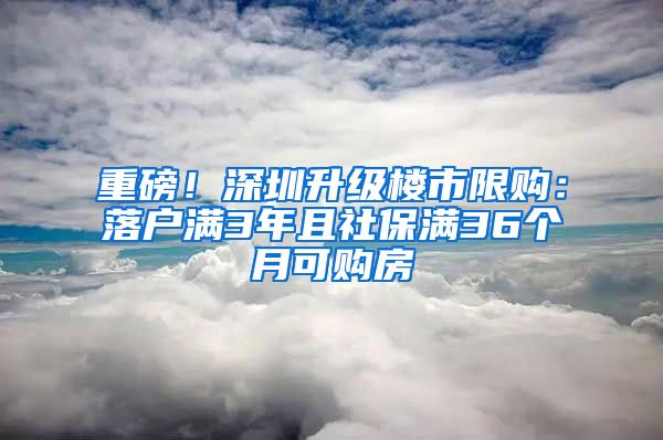 重磅！深圳升級樓市限購：落戶滿3年且社保滿36個月可購房