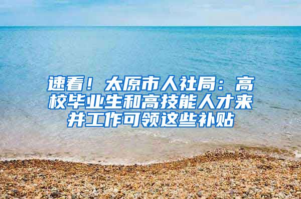 速看！太原市人社局：高校畢業(yè)生和高技能人才來并工作可領這些補貼