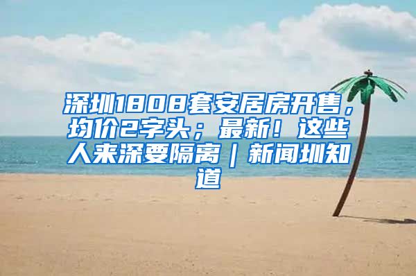 深圳1808套安居房開售，均價2字頭；最新！這些人來深要隔離｜新聞圳知道