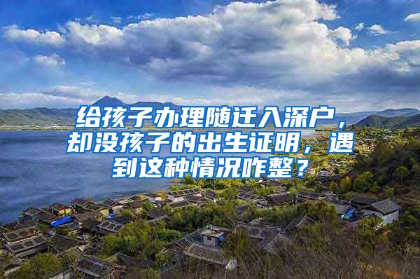 給孩子辦理隨遷入深戶，卻沒孩子的出生證明，遇到這種情況咋整？