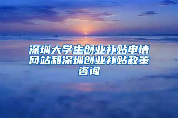 深圳大學生創(chuàng)業(yè)補貼申請網站和深圳創(chuàng)業(yè)補貼政策咨詢