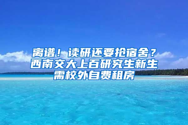 離譜！讀研還要搶宿舍？西南交大上百研究生新生需校外自費租房