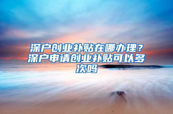 深戶創(chuàng)業(yè)補(bǔ)貼在哪辦理？深戶申請(qǐng)創(chuàng)業(yè)補(bǔ)貼可以多次嗎