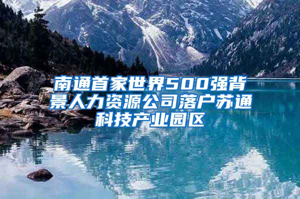 南通首家世界500強(qiáng)背景人力資源公司落戶蘇通科技產(chǎn)業(yè)園區(qū)