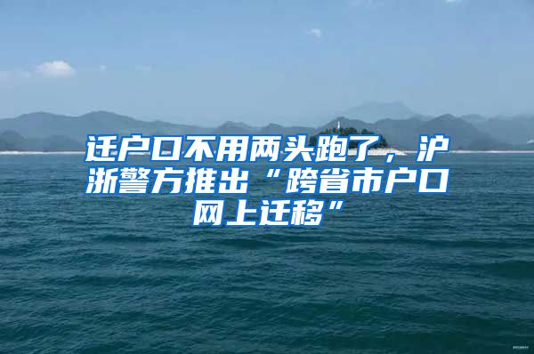 遷戶口不用兩頭跑了，滬浙警方推出“跨省市戶口網(wǎng)上遷移”