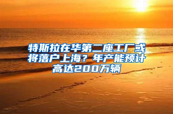 特斯拉在華第二座工廠或?qū)⒙鋺?hù)上海？年產(chǎn)能預(yù)計(jì)高達(dá)200萬(wàn)輛