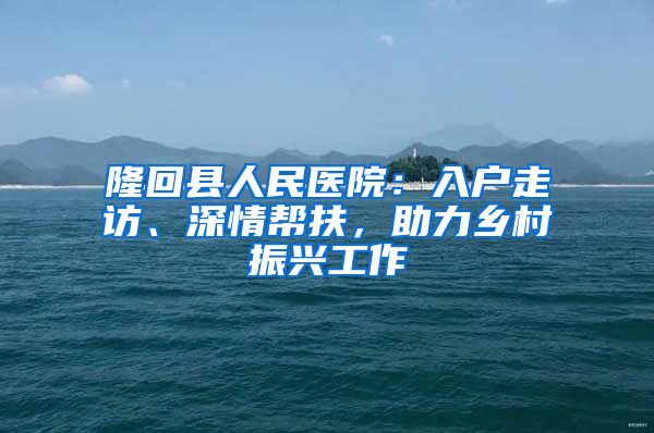 隆回縣人民醫(yī)院：入戶走訪、深情幫扶，助力鄉(xiāng)村振興工作