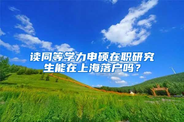 讀同等學(xué)力申碩在職研究生能在上海落戶嗎？