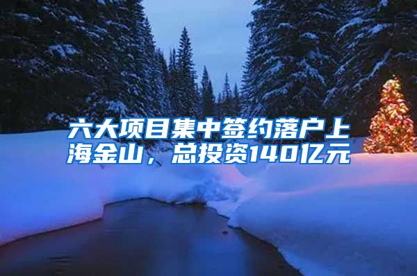 六大項目集中簽約落戶上海金山，總投資140億元