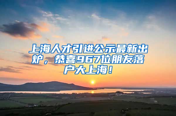 上海人才引進(jìn)公示最新出爐，恭喜967位朋友落戶大上海！