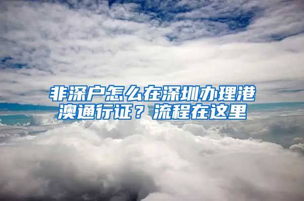 非深戶怎么在深圳辦理港澳通行證？流程在這里