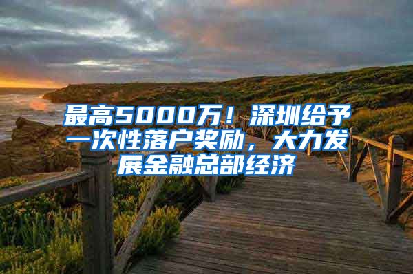 最高5000萬(wàn)！深圳給予一次性落戶獎(jiǎng)勵(lì)，大力發(fā)展金融總部經(jīng)濟(jì)