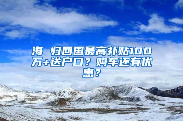 海 歸回國(guó)最高補(bǔ)貼100萬(wàn)+送戶口？購(gòu)車還有優(yōu)惠？