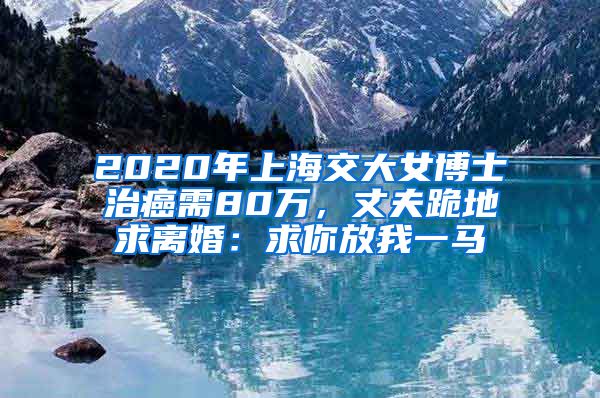 2020年上海交大女博士治癌需80萬(wàn)，丈夫跪地求離婚：求你放我一馬