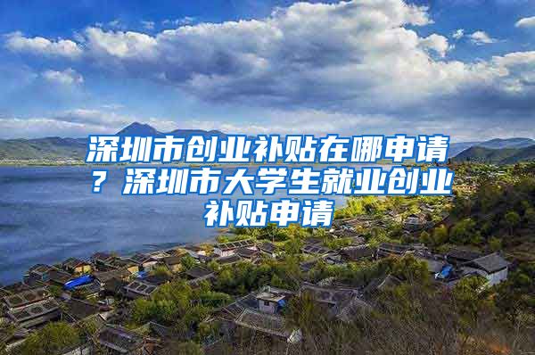 深圳市創(chuàng)業(yè)補(bǔ)貼在哪申請(qǐng)？深圳市大學(xué)生就業(yè)創(chuàng)業(yè)補(bǔ)貼申請(qǐng)