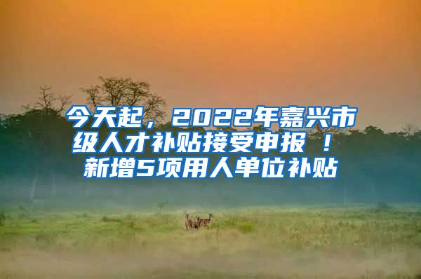 今天起，2022年嘉興市級人才補貼接受申報 ! 新增5項用人單位補貼