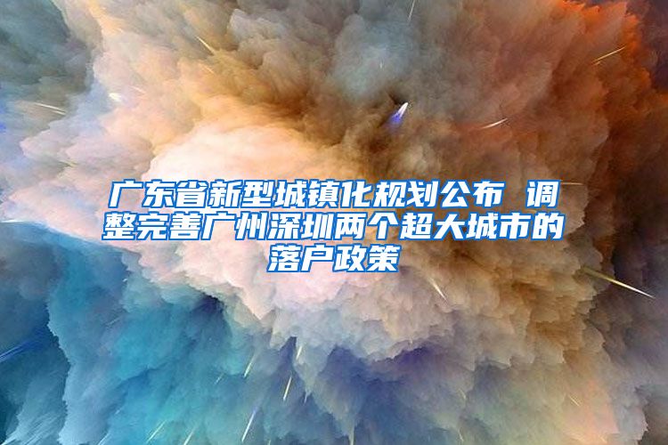 廣東省新型城鎮(zhèn)化規(guī)劃公布 調(diào)整完善廣州深圳兩個超大城市的落戶政策