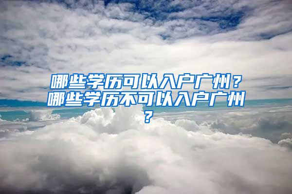 哪些學歷可以入戶廣州？哪些學歷不可以入戶廣州？